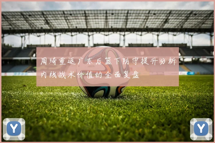 周琦重返广东后篮下防守提升分析内线战术价值的全面复盘